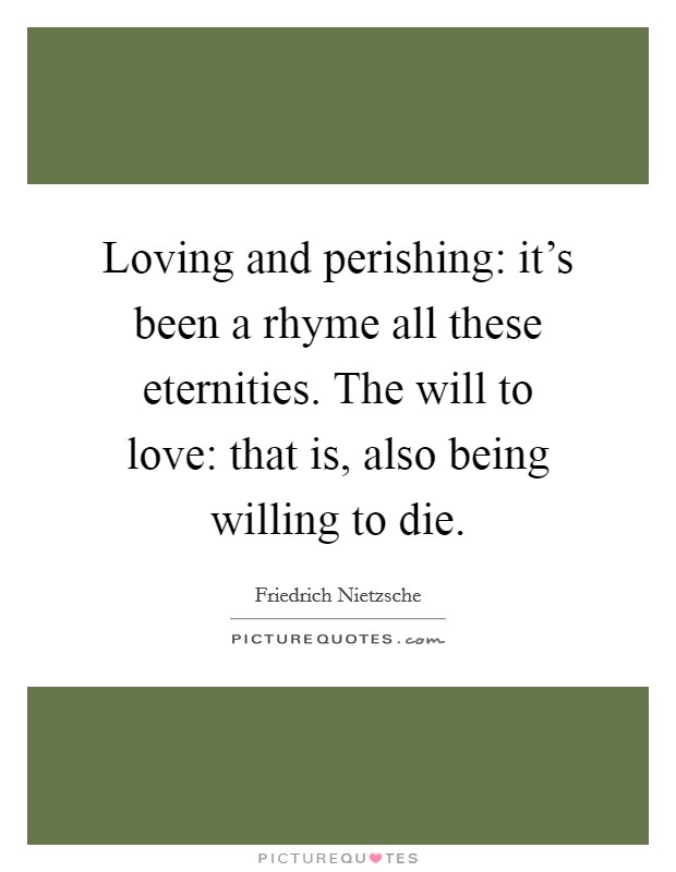Loving and perishing: it's been a rhyme all these eternities. The will to love: that is, also being willing to die. Picture Quote #1