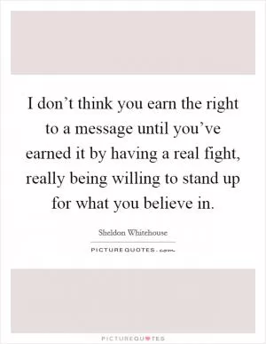 I don’t think you earn the right to a message until you’ve earned it by having a real fight, really being willing to stand up for what you believe in Picture Quote #1