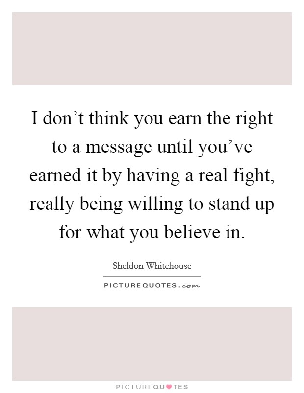 I don't think you earn the right to a message until you've earned it by having a real fight, really being willing to stand up for what you believe in. Picture Quote #1