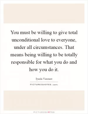 You must be willing to give total unconditional love to everyone, under all circumstances. That means being willing to be totally responsible for what you do and how you do it Picture Quote #1