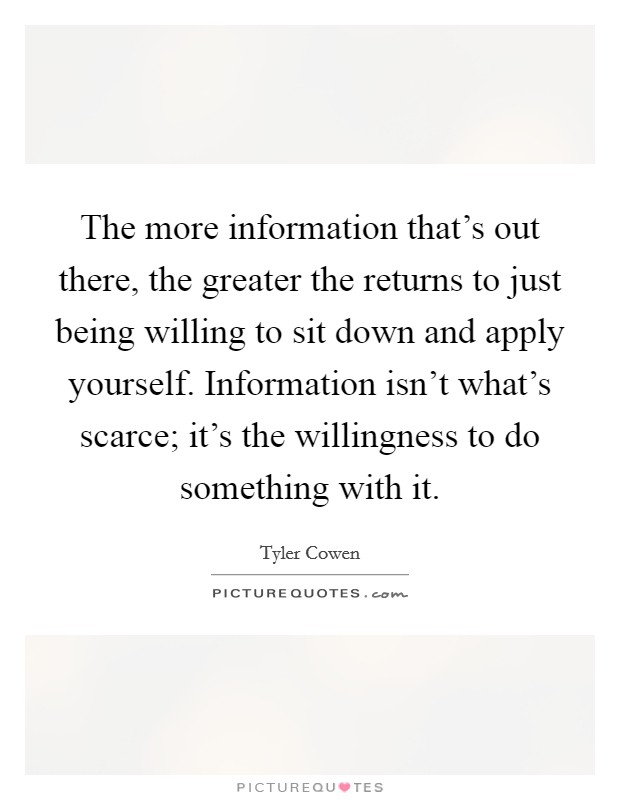 The more information that's out there, the greater the returns to just being willing to sit down and apply yourself. Information isn't what's scarce; it's the willingness to do something with it. Picture Quote #1