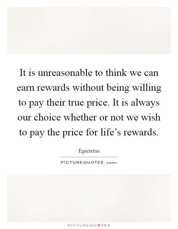 It is unreasonable to think we can earn rewards without being willing to pay their true price. It is always our choice whether or not we wish to pay the price for life's rewards. Picture Quote #1