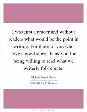 I was first a reader and without readers what would be the point in writing. For those of you who love a good story, thank you for being willing to read what we writerly folk create Picture Quote #1