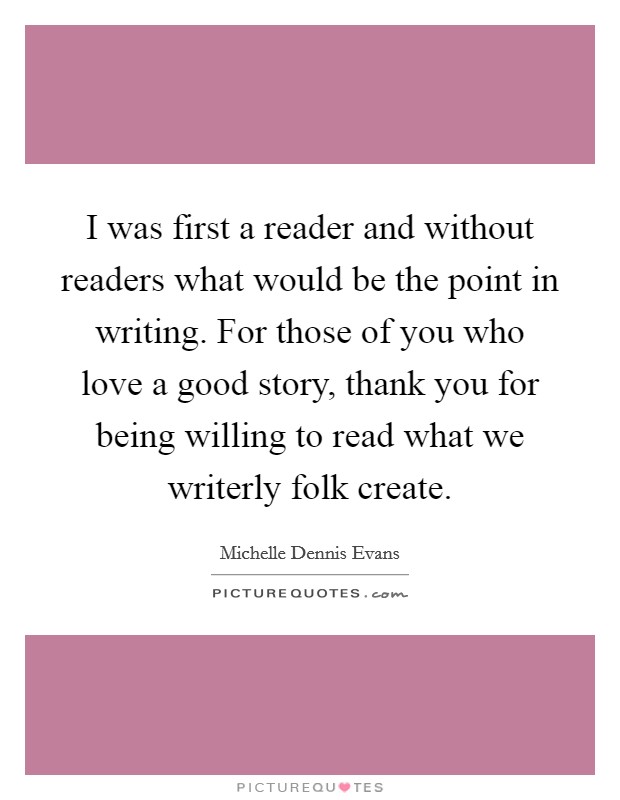 I was first a reader and without readers what would be the point in writing. For those of you who love a good story, thank you for being willing to read what we writerly folk create. Picture Quote #1