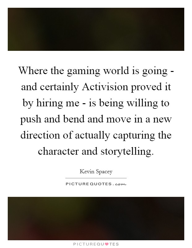 Where the gaming world is going - and certainly Activision proved it by hiring me - is being willing to push and bend and move in a new direction of actually capturing the character and storytelling. Picture Quote #1