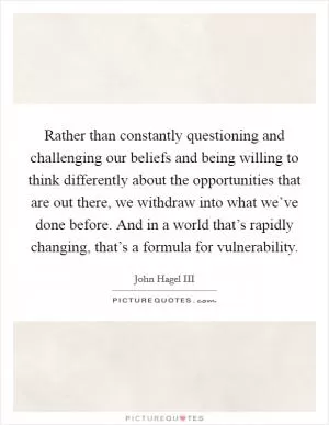 Rather than constantly questioning and challenging our beliefs and being willing to think differently about the opportunities that are out there, we withdraw into what we’ve done before. And in a world that’s rapidly changing, that’s a formula for vulnerability Picture Quote #1