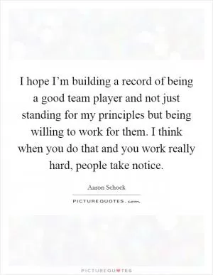 I hope I’m building a record of being a good team player and not just standing for my principles but being willing to work for them. I think when you do that and you work really hard, people take notice Picture Quote #1