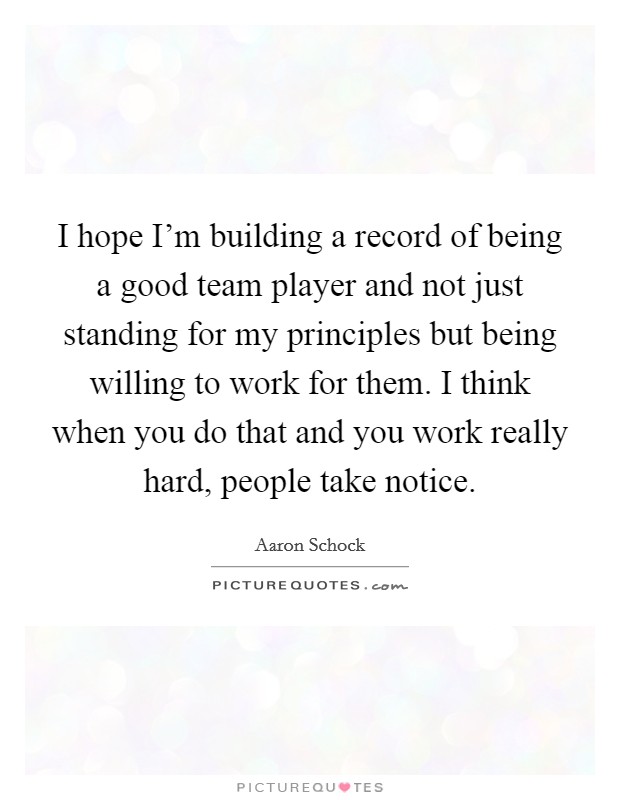 I hope I'm building a record of being a good team player and not just standing for my principles but being willing to work for them. I think when you do that and you work really hard, people take notice. Picture Quote #1