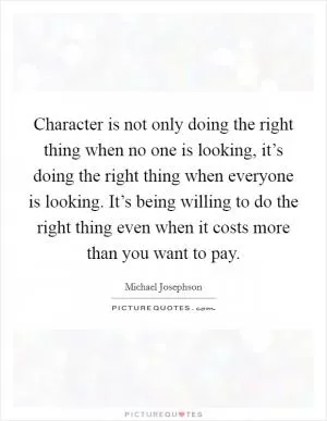 Character is not only doing the right thing when no one is looking, it’s doing the right thing when everyone is looking. It’s being willing to do the right thing even when it costs more than you want to pay Picture Quote #1