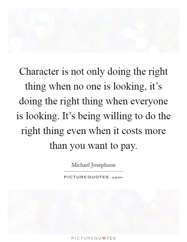Character is not only doing the right thing when no one is looking, it's doing the right thing when everyone is looking. It's being willing to do the right thing even when it costs more than you want to pay. Picture Quote #1