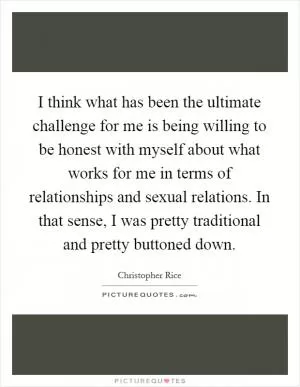 I think what has been the ultimate challenge for me is being willing to be honest with myself about what works for me in terms of relationships and sexual relations. In that sense, I was pretty traditional and pretty buttoned down Picture Quote #1