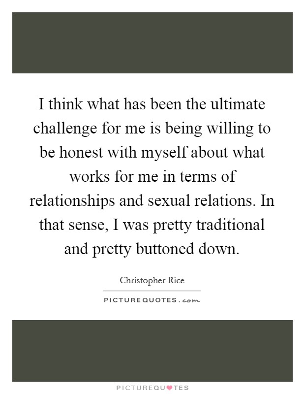 I think what has been the ultimate challenge for me is being willing to be honest with myself about what works for me in terms of relationships and sexual relations. In that sense, I was pretty traditional and pretty buttoned down. Picture Quote #1