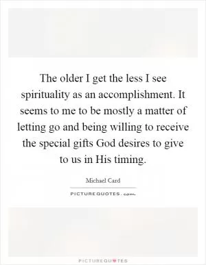 The older I get the less I see spirituality as an accomplishment. It seems to me to be mostly a matter of letting go and being willing to receive the special gifts God desires to give to us in His timing Picture Quote #1