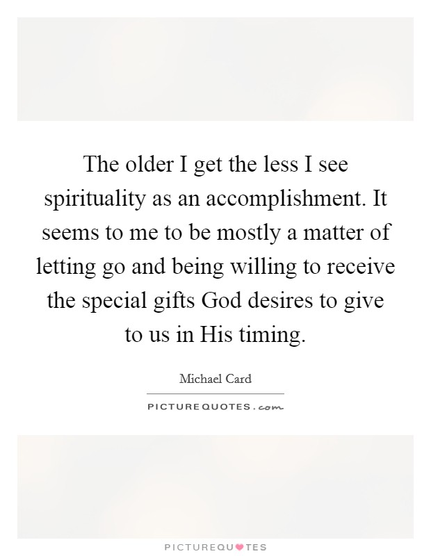The older I get the less I see spirituality as an accomplishment. It seems to me to be mostly a matter of letting go and being willing to receive the special gifts God desires to give to us in His timing. Picture Quote #1