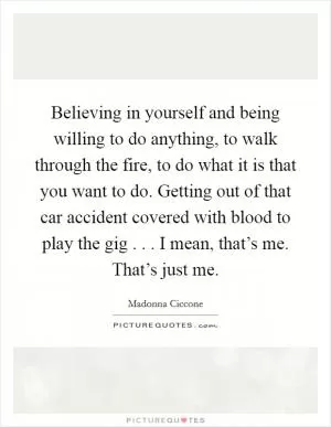 Believing in yourself and being willing to do anything, to walk through the fire, to do what it is that you want to do. Getting out of that car accident covered with blood to play the gig . . . I mean, that’s me. That’s just me Picture Quote #1