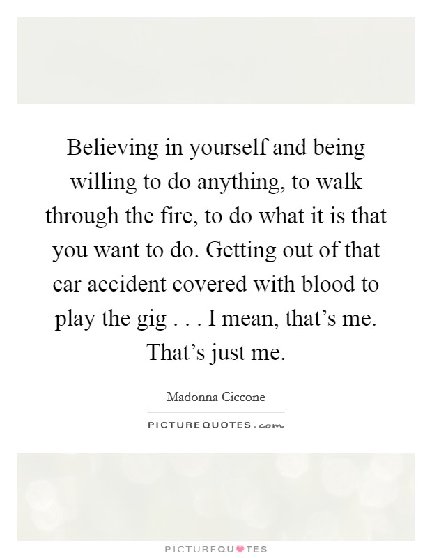 Believing in yourself and being willing to do anything, to walk through the fire, to do what it is that you want to do. Getting out of that car accident covered with blood to play the gig . . . I mean, that's me. That's just me. Picture Quote #1