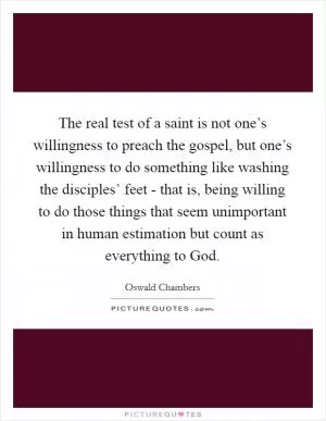 The real test of a saint is not one’s willingness to preach the gospel, but one’s willingness to do something like washing the disciples’ feet - that is, being willing to do those things that seem unimportant in human estimation but count as everything to God Picture Quote #1