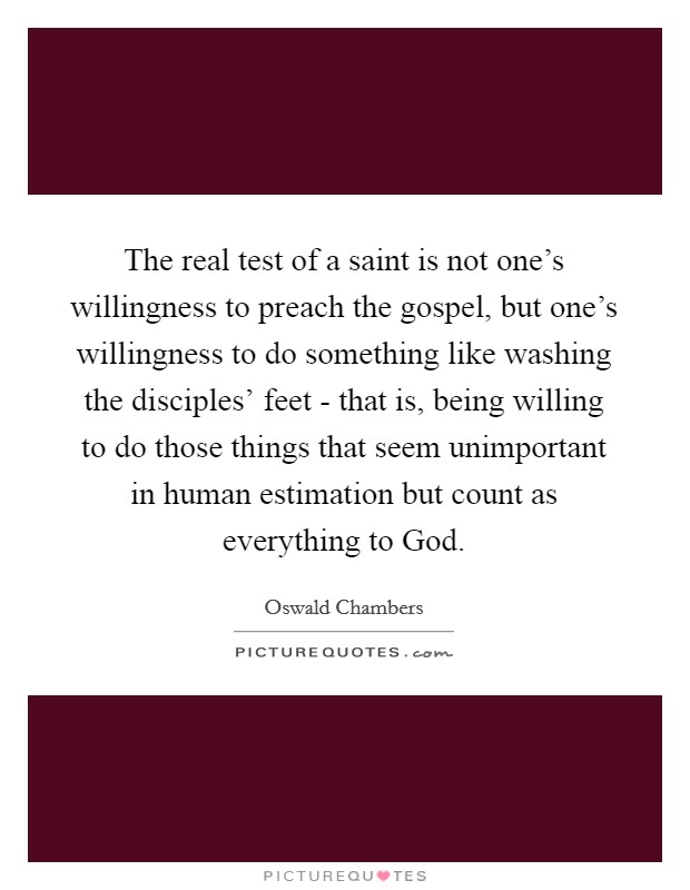 The real test of a saint is not one's willingness to preach the gospel, but one's willingness to do something like washing the disciples' feet - that is, being willing to do those things that seem unimportant in human estimation but count as everything to God. Picture Quote #1