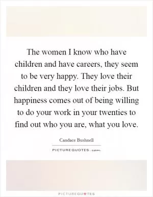 The women I know who have children and have careers, they seem to be very happy. They love their children and they love their jobs. But happiness comes out of being willing to do your work in your twenties to find out who you are, what you love Picture Quote #1