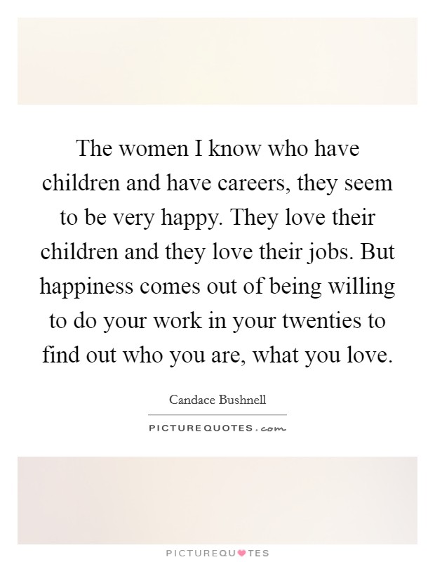 The women I know who have children and have careers, they seem to be very happy. They love their children and they love their jobs. But happiness comes out of being willing to do your work in your twenties to find out who you are, what you love. Picture Quote #1