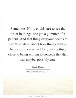 Sometimes Holly could start to see the order in things, she got a glimmer of a pattern. And that thing everyone seems to say these days, about how things always happen for a reason- Holly was getting close to being willing to concede that that was maybe, possibly true Picture Quote #1