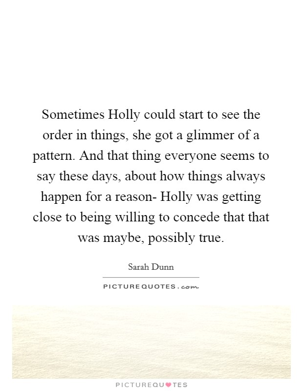 Sometimes Holly could start to see the order in things, she got a glimmer of a pattern. And that thing everyone seems to say these days, about how things always happen for a reason- Holly was getting close to being willing to concede that that was maybe, possibly true. Picture Quote #1