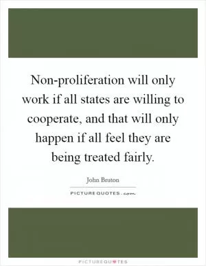 Non-proliferation will only work if all states are willing to cooperate, and that will only happen if all feel they are being treated fairly Picture Quote #1