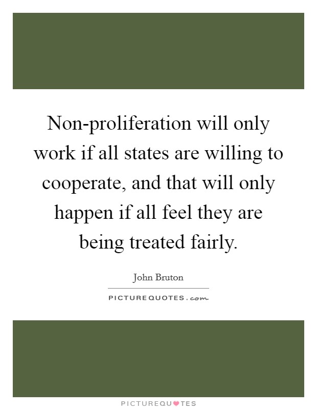 Non-proliferation will only work if all states are willing to cooperate, and that will only happen if all feel they are being treated fairly. Picture Quote #1