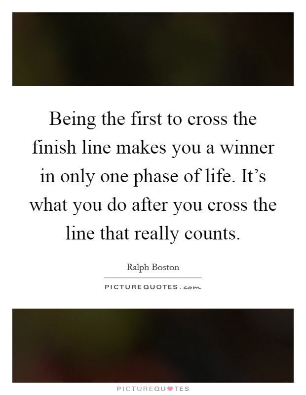 Being the first to cross the finish line makes you a winner in only one phase of life. It's what you do after you cross the line that really counts. Picture Quote #1