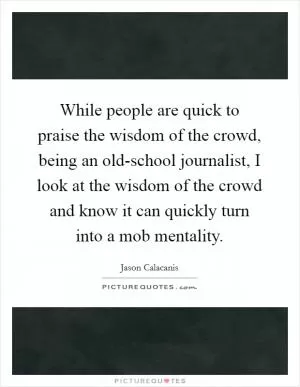 While people are quick to praise the wisdom of the crowd, being an old-school journalist, I look at the wisdom of the crowd and know it can quickly turn into a mob mentality Picture Quote #1