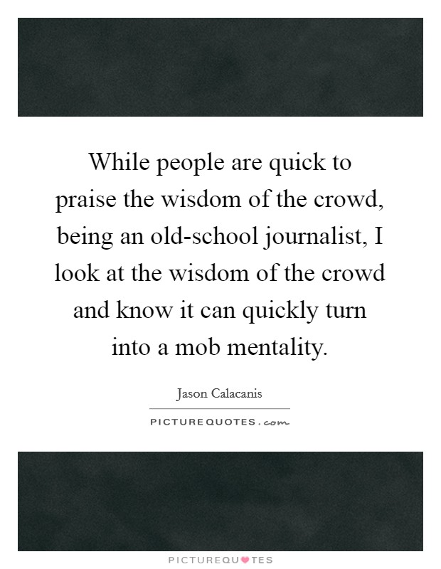 While people are quick to praise the wisdom of the crowd, being an old-school journalist, I look at the wisdom of the crowd and know it can quickly turn into a mob mentality. Picture Quote #1