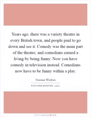 Years ago, there was a variety theatre in every British town, and people paid to go down and see it. Comedy was the main part of the theatre, and comedians earned a living by being funny. Now you have comedy in television instead. Comedians now have to be funny within a play Picture Quote #1