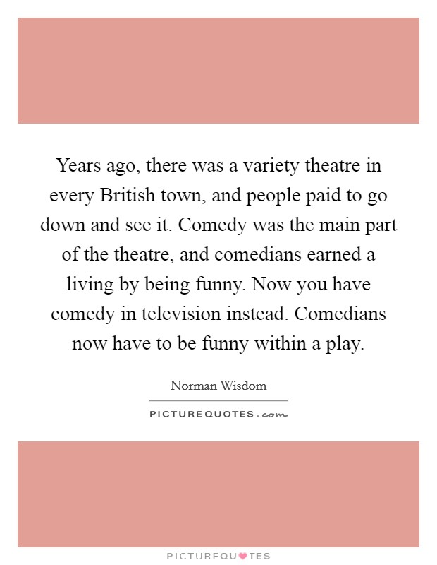 Years ago, there was a variety theatre in every British town, and people paid to go down and see it. Comedy was the main part of the theatre, and comedians earned a living by being funny. Now you have comedy in television instead. Comedians now have to be funny within a play. Picture Quote #1