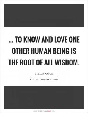 ... To know and love one other human being is the root of all wisdom Picture Quote #1