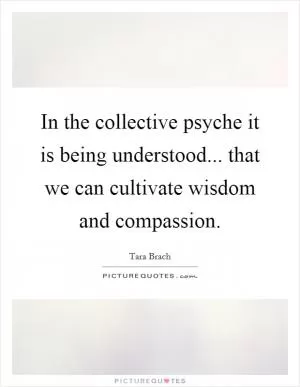 In the collective psyche it is being understood... that we can cultivate wisdom and compassion Picture Quote #1