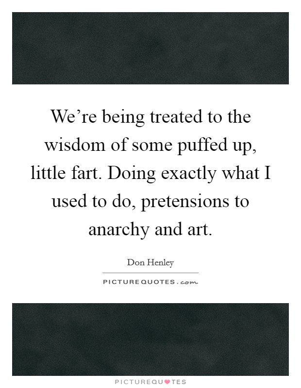 We're being treated to the wisdom of some puffed up, little fart. Doing exactly what I used to do, pretensions to anarchy and art. Picture Quote #1