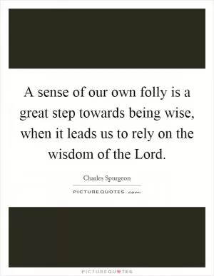 A sense of our own folly is a great step towards being wise, when it leads us to rely on the wisdom of the Lord Picture Quote #1