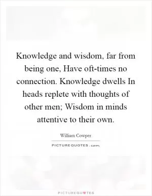 Knowledge and wisdom, far from being one, Have oft-times no connection. Knowledge dwells In heads replete with thoughts of other men; Wisdom in minds attentive to their own Picture Quote #1