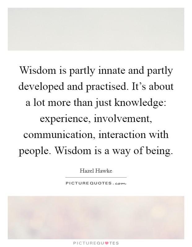 Wisdom is partly innate and partly developed and practised. It's about a lot more than just knowledge: experience, involvement, communication, interaction with people. Wisdom is a way of being. Picture Quote #1