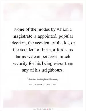 None of the modes by which a magistrate is appointed, popular election, the accident of the lot, or the accident of birth, affords, as far as we can perceive, much security for his being wiser than any of his neighbours Picture Quote #1