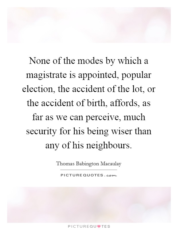 None of the modes by which a magistrate is appointed, popular election, the accident of the lot, or the accident of birth, affords, as far as we can perceive, much security for his being wiser than any of his neighbours. Picture Quote #1