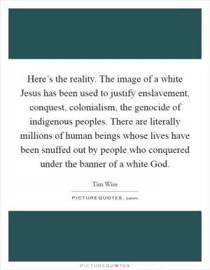 Here’s the reality. The image of a white Jesus has been used to justify enslavement, conquest, colonialism, the genocide of indigenous peoples. There are literally millions of human beings whose lives have been snuffed out by people who conquered under the banner of a white God Picture Quote #1
