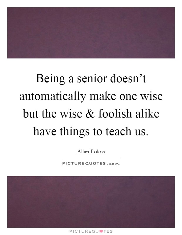 Being a senior doesn't automatically make one wise but the wise and foolish alike have things to teach us. Picture Quote #1