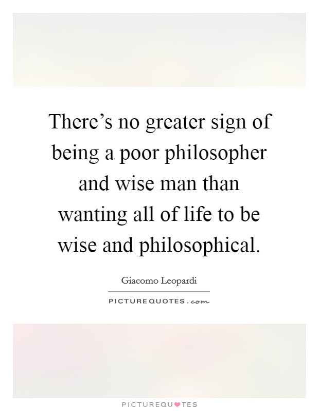 There's no greater sign of being a poor philosopher and wise man than wanting all of life to be wise and philosophical. Picture Quote #1