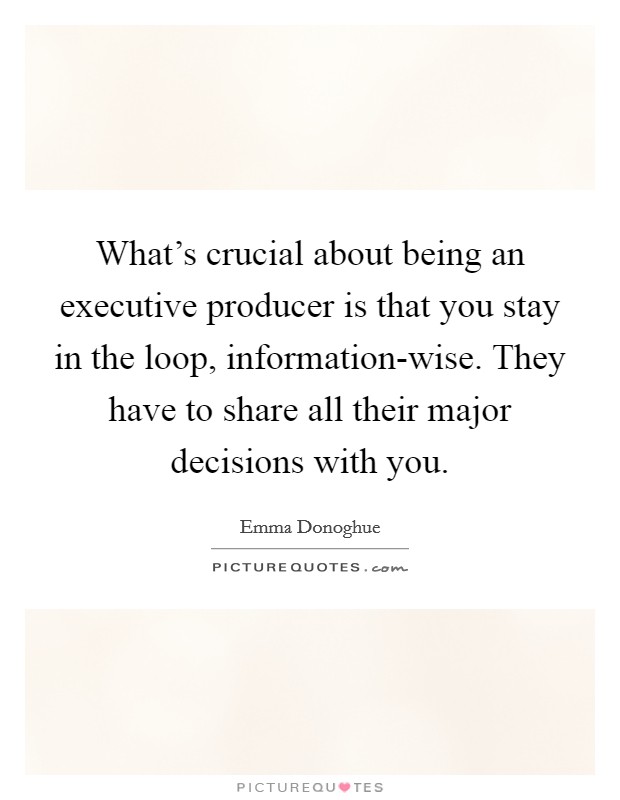What's crucial about being an executive producer is that you stay in the loop, information-wise. They have to share all their major decisions with you. Picture Quote #1
