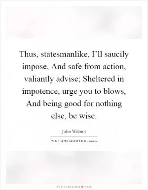 Thus, statesmanlike, I’ll saucily impose, And safe from action, valiantly advise; Sheltered in impotence, urge you to blows, And being good for nothing else, be wise Picture Quote #1