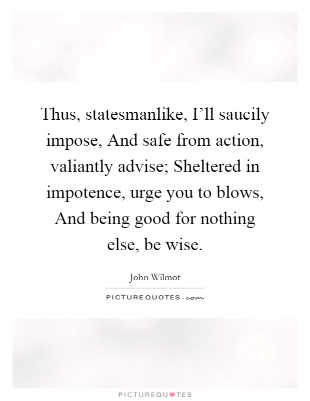 Thus, statesmanlike, I'll saucily impose, And safe from action, valiantly advise; Sheltered in impotence, urge you to blows, And being good for nothing else, be wise. Picture Quote #1