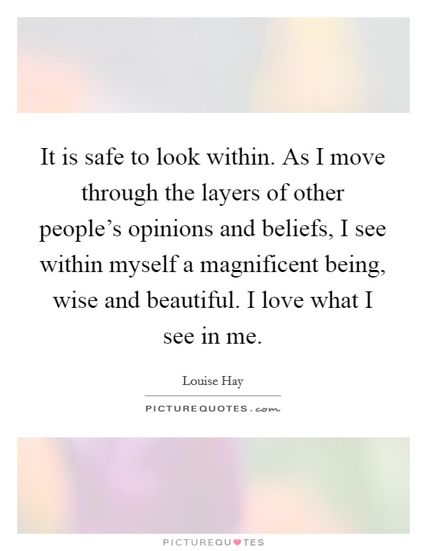 It is safe to look within. As I move through the layers of other people's opinions and beliefs, I see within myself a magnificent being, wise and beautiful. I love what I see in me. Picture Quote #1