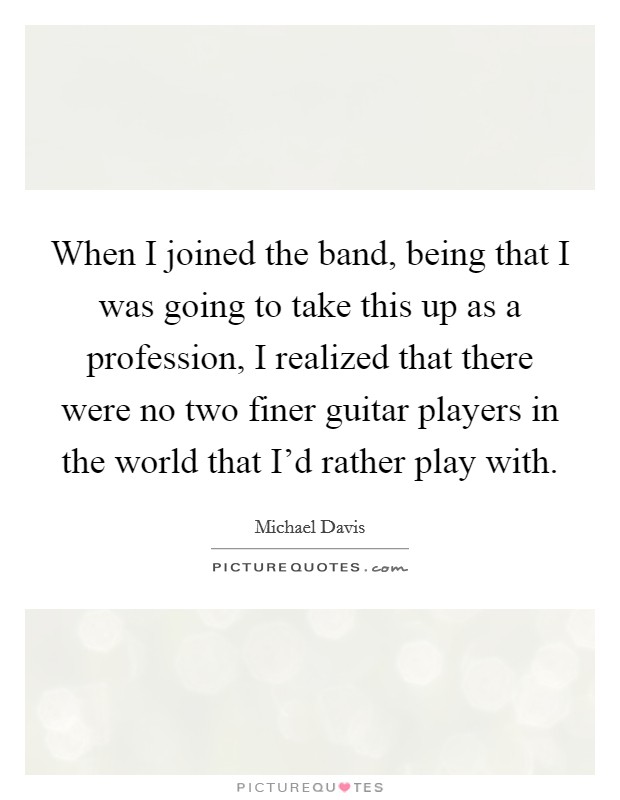 When I joined the band, being that I was going to take this up as a profession, I realized that there were no two finer guitar players in the world that I'd rather play with. Picture Quote #1