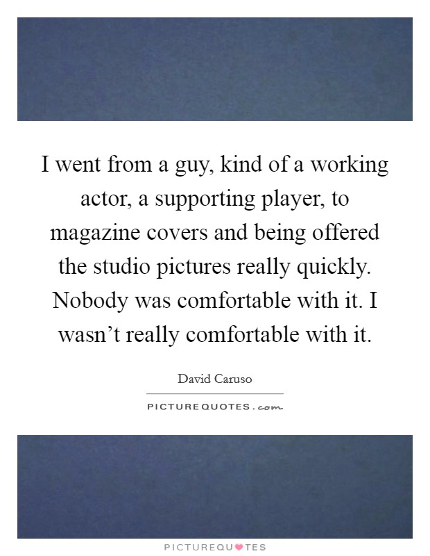 I went from a guy, kind of a working actor, a supporting player, to magazine covers and being offered the studio pictures really quickly. Nobody was comfortable with it. I wasn't really comfortable with it. Picture Quote #1